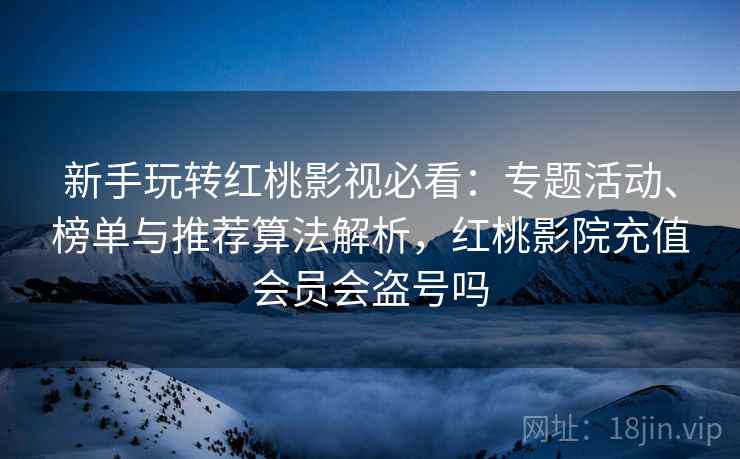 新手玩转红桃影视必看：专题活动、榜单与推荐算法解析，红桃影院充值会员会盗号吗