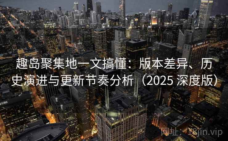 趣岛聚集地一文搞懂：版本差异、历史演进与更新节奏分析（2025 深度版）