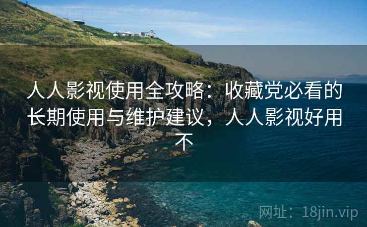 人人影视使用全攻略:收藏党必看的长期使用与维护建议,人人影视好用不 人人影视使用全攻略:收藏党必看的长期使用与维护建议,人人影视好用不