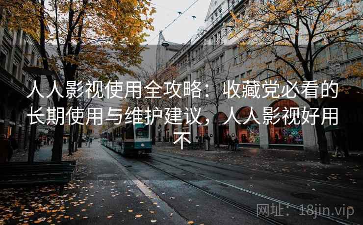 人人影视使用全攻略：收藏党必看的长期使用与维护建议，人人影视好用不