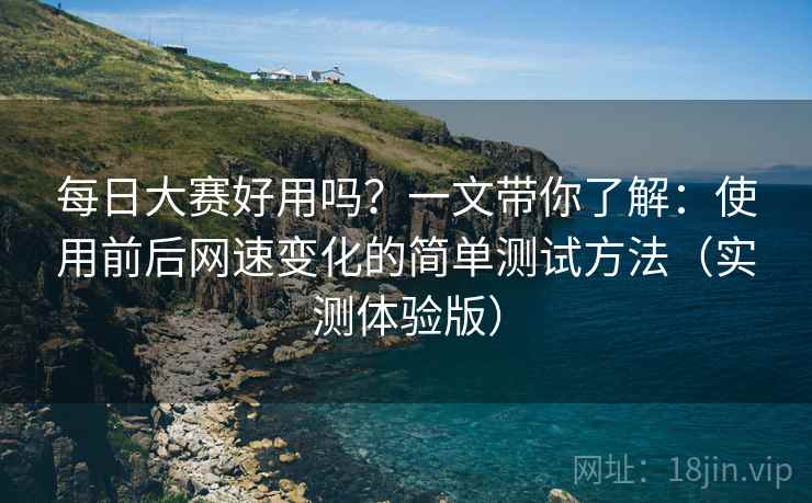 每日大赛好用吗？一文带你了解：使用前后网速变化的简单测试方法（实测体验版）