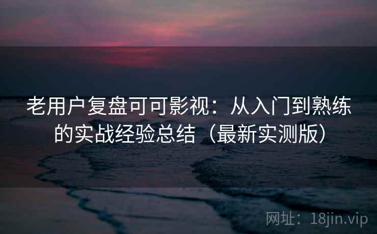 老用户复盘可可影视：从入门到熟练的实战经验总结（最新实测版）