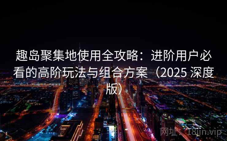 趣岛聚集地使用全攻略：进阶用户必看的高阶玩法与组合方案（2025 深度版）