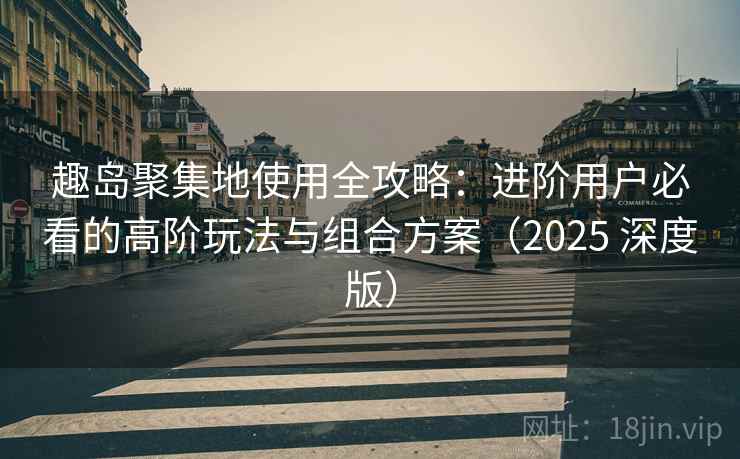 趣岛聚集地使用全攻略：进阶用户必看的高阶玩法与组合方案（2025 深度版）