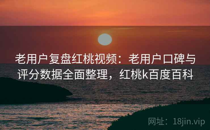 老用户复盘红桃视频：老用户口碑与评分数据全面整理，红桃k百度百科