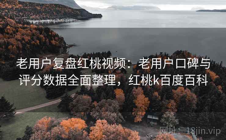老用户复盘红桃视频：老用户口碑与评分数据全面整理，红桃k百度百科