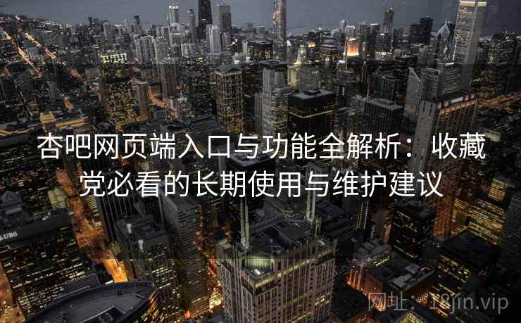 杏吧网页端入口与功能全解析：收藏党必看的长期使用与维护建议