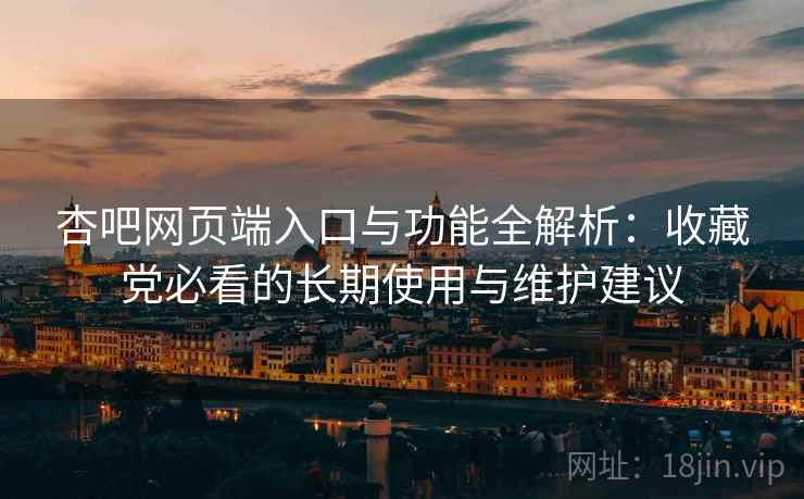 杏吧网页端入口与功能全解析：收藏党必看的长期使用与维护建议