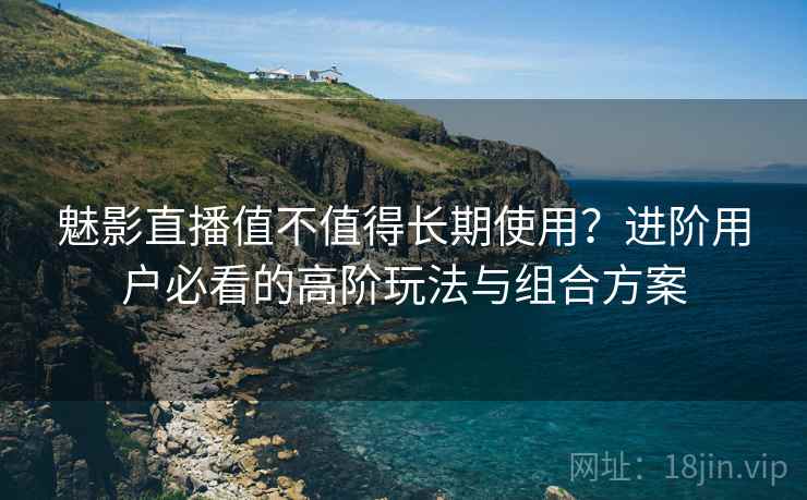 魅影直播值不值得长期使用？进阶用户必看的高阶玩法与组合方案