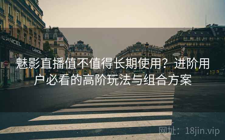 魅影直播值不值得长期使用？进阶用户必看的高阶玩法与组合方案