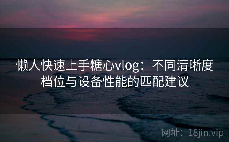 懒人快速上手糖心vlog：不同清晰度档位与设备性能的匹配建议