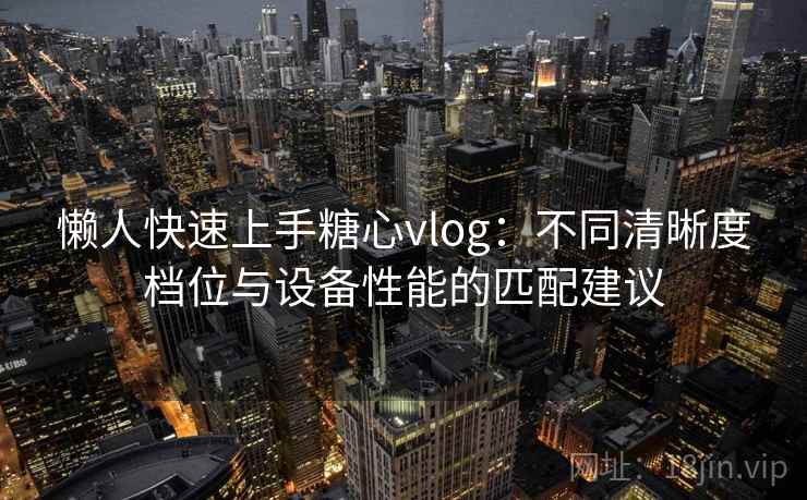 懒人快速上手糖心vlog：不同清晰度档位与设备性能的匹配建议