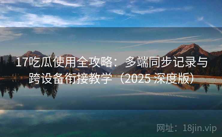 17吃瓜使用全攻略：多端同步记录与跨设备衔接教学（2025 深度版）