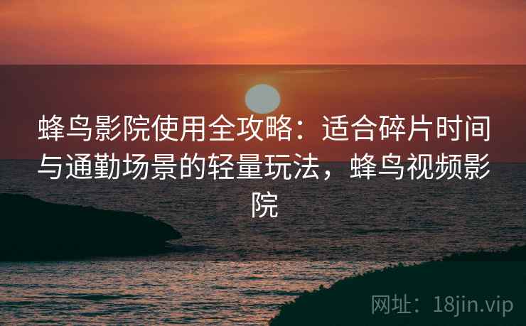 蜂鸟影院使用全攻略：适合碎片时间与通勤场景的轻量玩法，蜂鸟视频影院