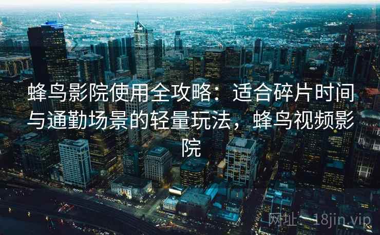 蜂鸟影院使用全攻略：适合碎片时间与通勤场景的轻量玩法，蜂鸟视频影院