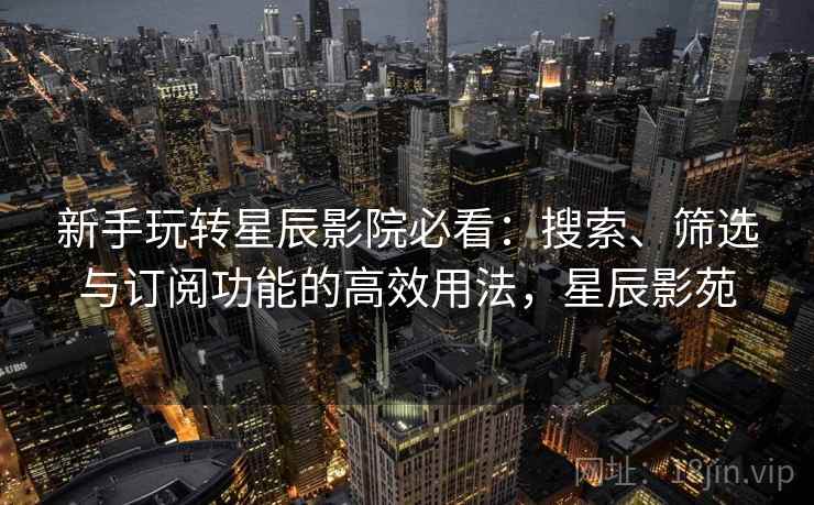 新手玩转星辰影院必看：搜索、筛选与订阅功能的高效用法，星辰影苑