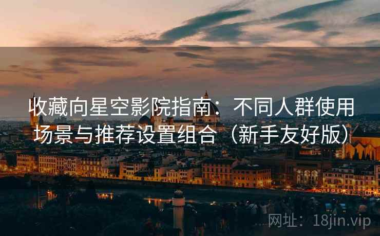 收藏向星空影院指南：不同人群使用场景与推荐设置组合（新手友好版）