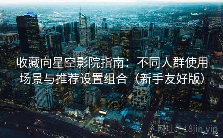 收藏向星空影院指南：不同人群使用场景与推荐设置组合（新手友好版）