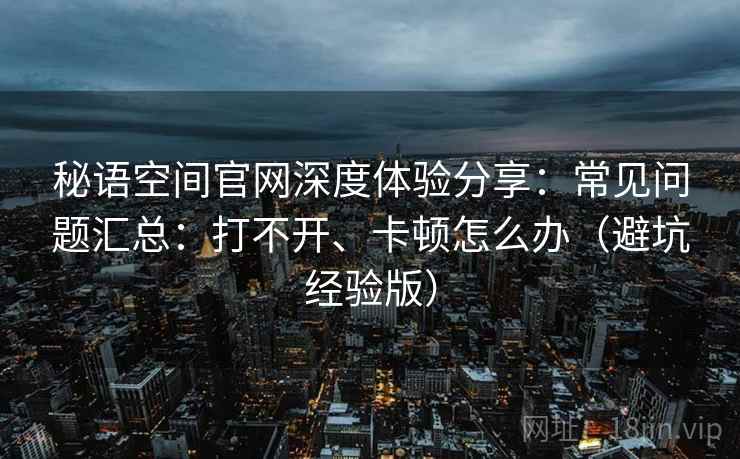 秘语空间官网深度体验分享：常见问题汇总：打不开、卡顿怎么办（避坑经验版）
