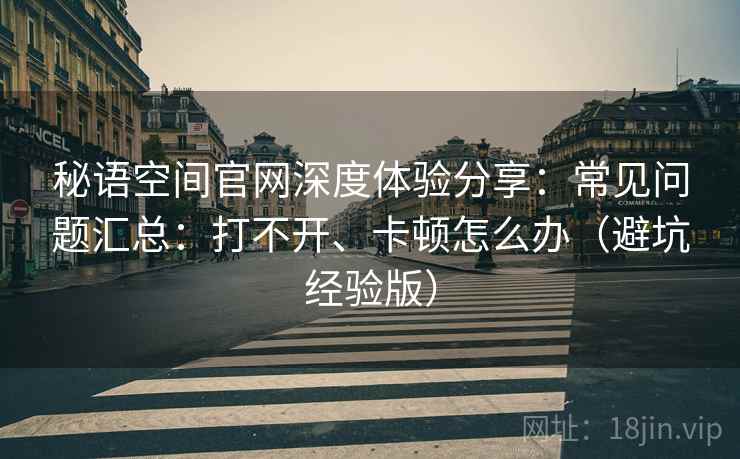 秘语空间官网深度体验分享：常见问题汇总：打不开、卡顿怎么办（避坑经验版）
