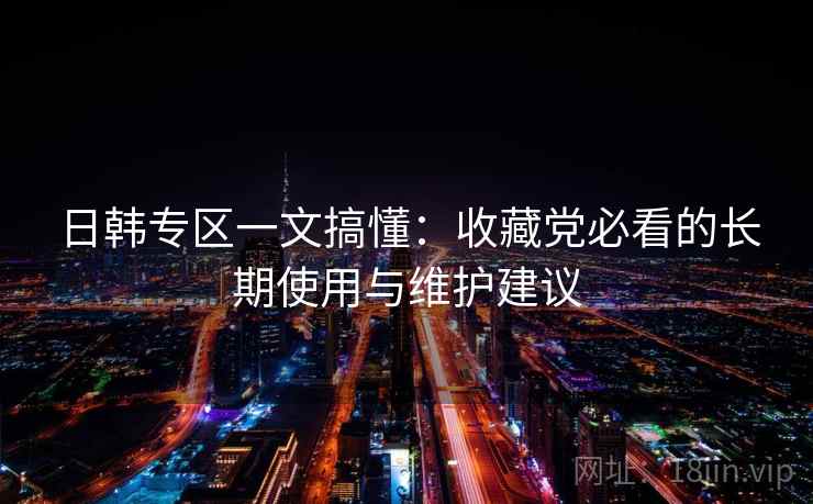 日韩专区一文搞懂：收藏党必看的长期使用与维护建议