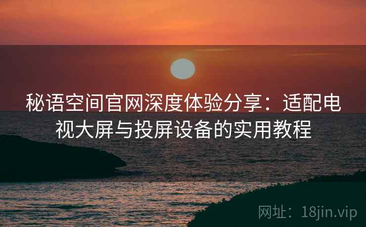 秘语空间官网深度体验分享：适配电视大屏与投屏设备的实用教程