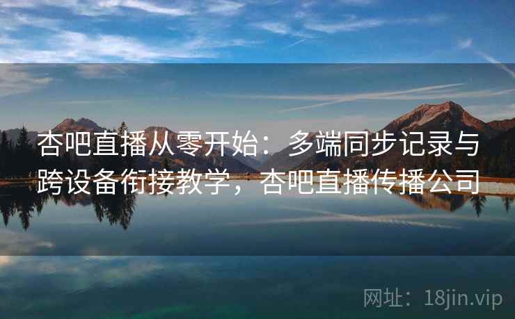 杏吧直播从零开始：多端同步记录与跨设备衔接教学，杏吧直播传播公司