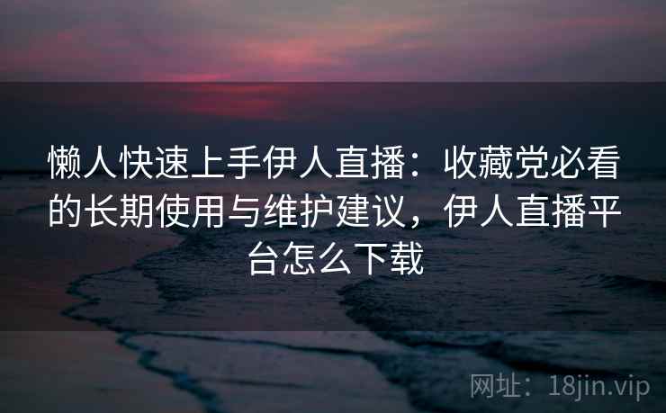 懒人快速上手伊人直播：收藏党必看的长期使用与维护建议，伊人直播平台怎么下载