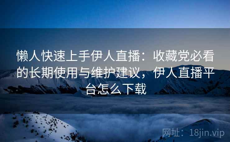 懒人快速上手伊人直播：收藏党必看的长期使用与维护建议，伊人直播平台怎么下载