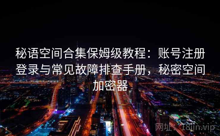 秘语空间合集保姆级教程：账号注册登录与常见故障排查手册，秘密空间加密器