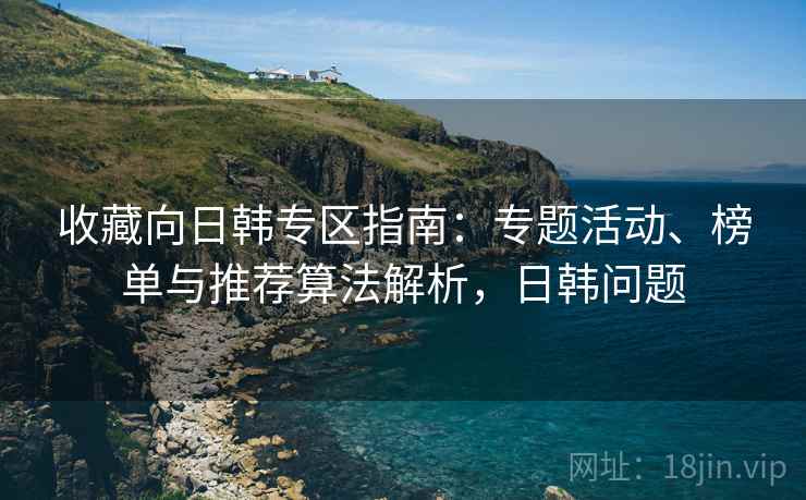 收藏向日韩专区指南：专题活动、榜单与推荐算法解析，日韩问题