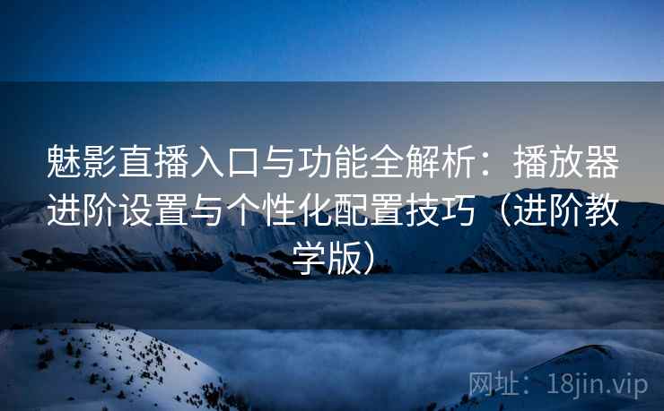 魅影直播入口与功能全解析：播放器进阶设置与个性化配置技巧（进阶教学版）
