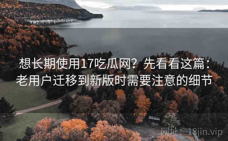想长期使用17吃瓜网？先看看这篇：老用户迁移到新版时需要注意的细节