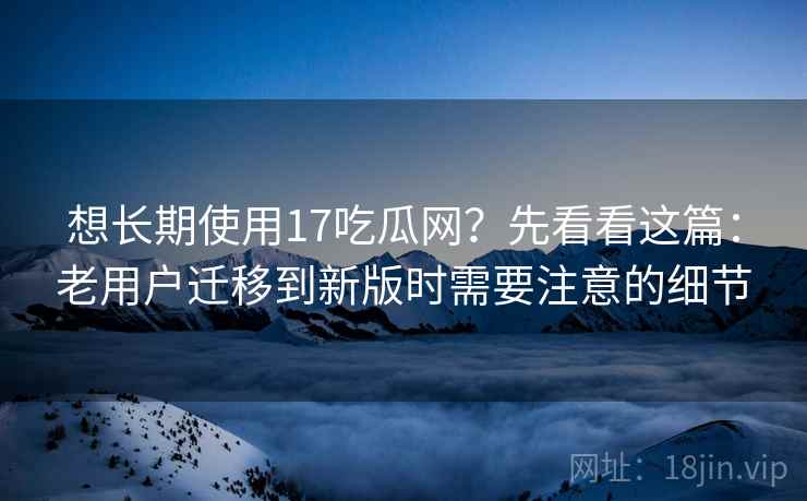 想长期使用17吃瓜网？先看看这篇：老用户迁移到新版时需要注意的细节