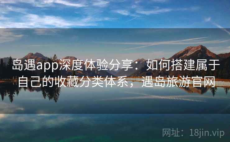 岛遇app深度体验分享：如何搭建属于自己的收藏分类体系，遇岛旅游官网