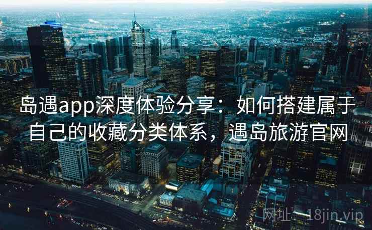 岛遇app深度体验分享：如何搭建属于自己的收藏分类体系，遇岛旅游官网
