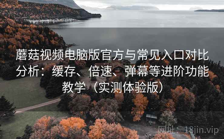 蘑菇视频电脑版官方与常见入口对比分析：缓存、倍速、弹幕等进阶功能教学（实测体验版）