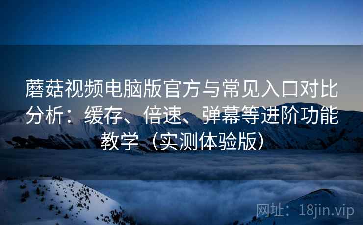 蘑菇视频电脑版官方与常见入口对比分析：缓存、倍速、弹幕等进阶功能教学（实测体验版）