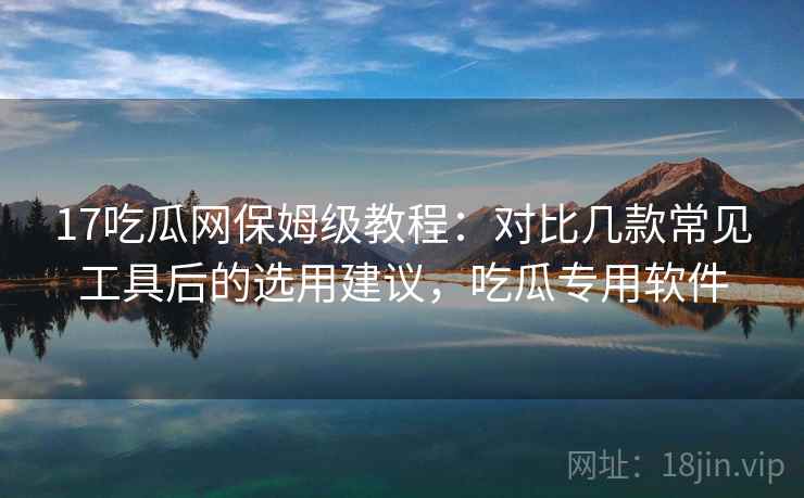 17吃瓜网保姆级教程：对比几款常见工具后的选用建议，吃瓜专用软件