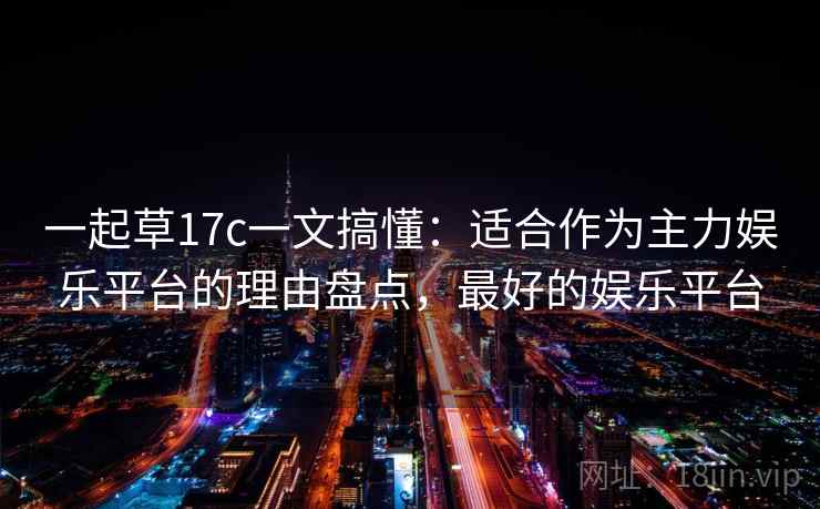 一起草17c一文搞懂：适合作为主力娱乐平台的理由盘点，最好的娱乐平台