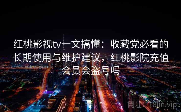 红桃影视tv一文搞懂：收藏党必看的长期使用与维护建议，红桃影院充值会员会盗号吗