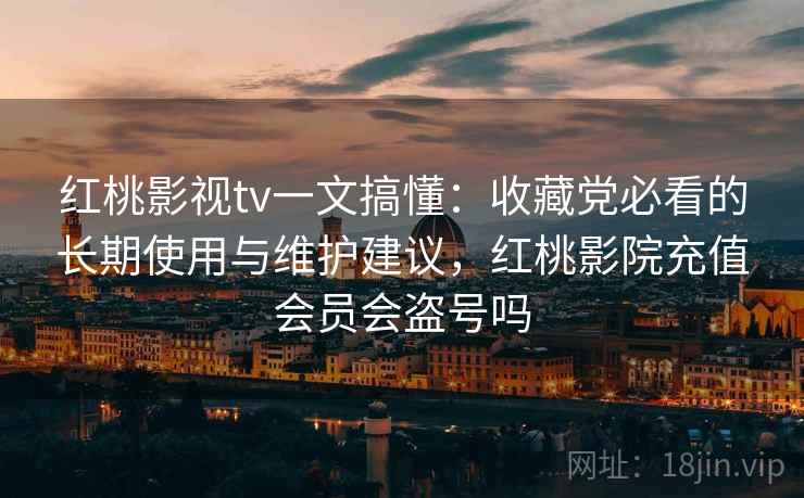 红桃影视tv一文搞懂：收藏党必看的长期使用与维护建议，红桃影院充值会员会盗号吗